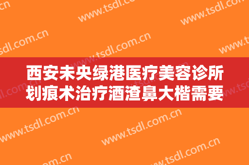 西安未央绿港医疗美容诊所划痕术治疗酒渣鼻大楷需要多少费用?有哪些优势?