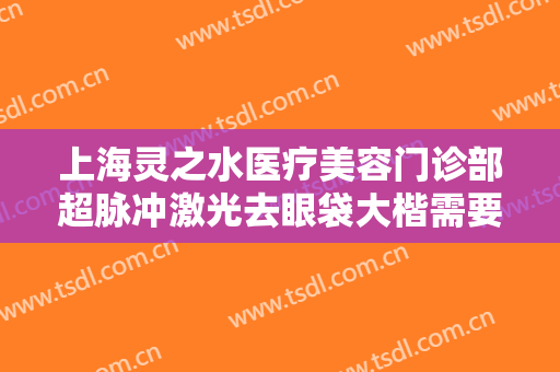 上海灵之水医疗美容门诊部超脉冲激光去眼袋大楷需要多少钱?有哪些优势?