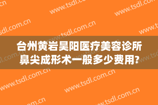 台州黄岩昊阳医疗美容诊所鼻尖成形术一般多少费用?多长时间恢复?(黄岩昊阳医疗美容整形怎么样)