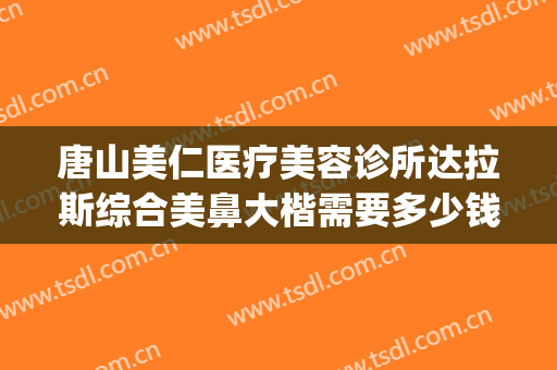 唐山美仁医疗美容诊所达拉斯综合美鼻大楷需要多少钱?有哪些优势?(达拉斯全鼻整形多少钱)