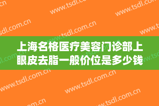 上海名格医疗美容门诊部上眼皮去脂一般价位是多少钱?怎么样?(上海美格医疗美容医院地址)