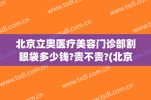 北京立奥医疗美容门诊部割眼袋多少钱?贵不贵?(北京整形医院去眼袋多少钱)