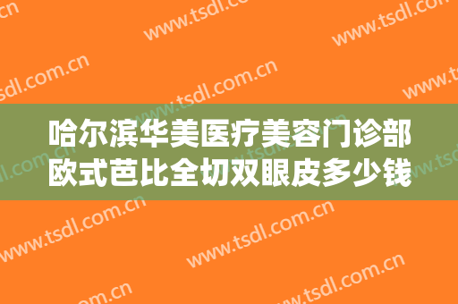哈尔滨华美医疗美容门诊部欧式芭比全切双眼皮多少钱?好不好?(哈尔滨哪个医院割双眼皮割的好)