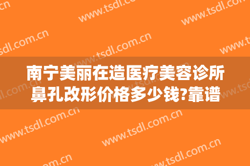 南宁美丽在造医疗美容诊所鼻孔改形价格多少钱?靠谱吗?(南宁丽美整形)