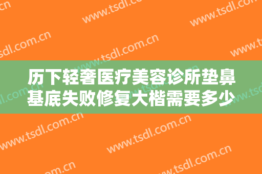 历下轻奢医疗美容诊所垫鼻基底失败修复大楷需要多少钱?有哪些优势?