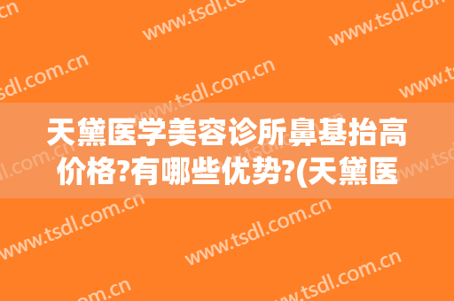 天黛医学美容诊所鼻基抬高价格?有哪些优势?(天黛医学美容门诊部)