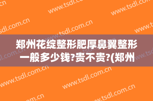 郑州花绽整形肥厚鼻翼整形一般多少钱?贵不贵?(郑州隆鼻大约多少钱)