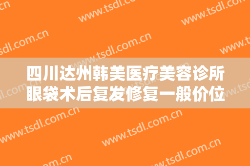 四川达州韩美医疗美容诊所眼袋术后复发修复一般价位是多少费用?可靠吗?