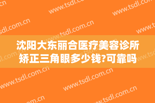 沈阳大东丽合医疗美容诊所矫正三角眼多少钱?可靠吗?(沈阳丽合医疗美容医院)