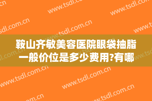 鞍山齐敏美容医院眼袋抽脂一般价位是多少费用?有哪些优势?(鞍山齐敏吸脂)