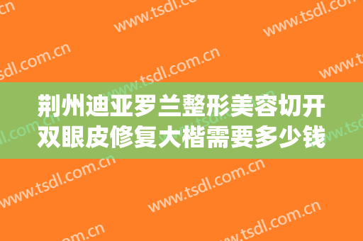 荆州迪亚罗兰整形美容切开双眼皮修复大楷需要多少钱?好不好?(荆州中心医院割双眼皮怎么样)