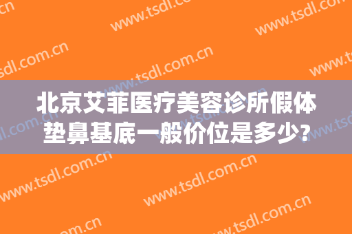 北京艾菲医疗美容诊所假体垫鼻基底一般价位是多少?可靠吗?(北京艾菲医疗美容诊所怎么样)