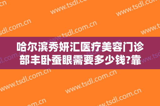 哈尔滨秀妍汇医疗美容门诊部丰卧蚕眼需要多少钱?靠谱吗?