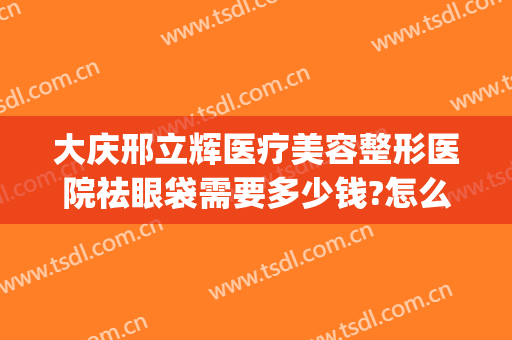 大庆邢立辉医疗美容整形医院祛眼袋需要多少钱?怎么样?(邢台美容整形医院)