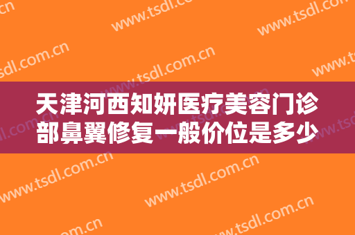 天津河西知妍医疗美容门诊部鼻翼修复一般价位是多少费用?有哪些优势?