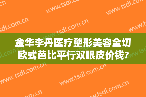 金华李丹医疗整形美容全切欧式芭比平行双眼皮价钱?靠谱吗?(欧式双眼皮整形手术)