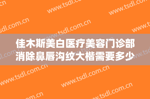 佳木斯美白医疗美容门诊部消除鼻唇沟纹大楷需要多少费用?怎么样?(佳木斯美白医疗美容院)