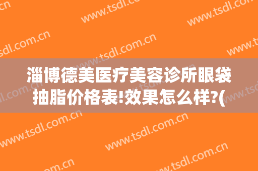 淄博德美医疗美容诊所眼袋抽脂价格表!效果怎么样?(抽脂祛眼袋医院)