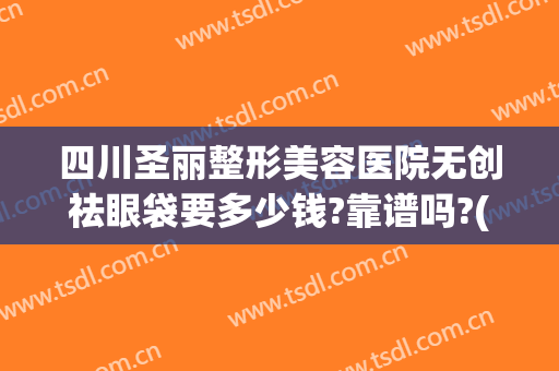 四川圣丽整形美容医院无创祛眼袋要多少钱?靠谱吗?(成都圣丽整容医院)