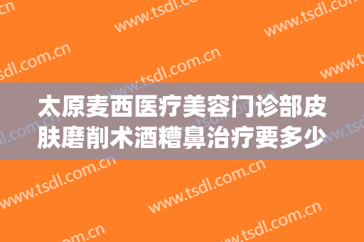 太原麦西医疗美容门诊部皮肤磨削术酒糟鼻治疗要多少钱?怎么样?(太原麦西整形医院电话)