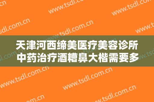 天津河西缔美医疗美容诊所中药治疗酒糟鼻大楷需要多少费用?好不好?