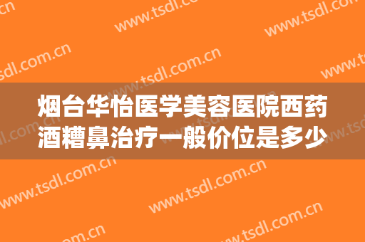 烟台华怡医学美容医院西药酒糟鼻治疗一般价位是多少费用?靠谱吗?(烟台华怡医学美容医院怎样)