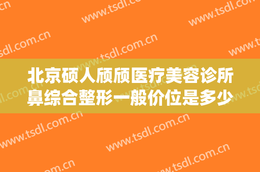 北京硕人颀颀医疗美容诊所鼻综合整形一般价位是多少费用?怎么样?(北京医龄慕颜整形医院)