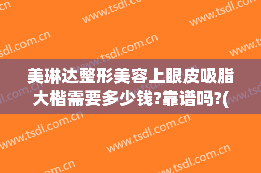 美琳达整形美容上眼皮吸脂大楷需要多少钱?靠谱吗?(上眼皮抽脂大概多少钱)