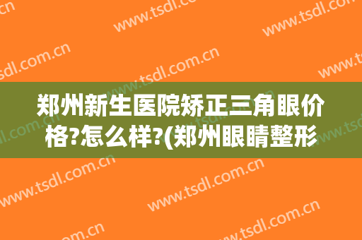 郑州新生医院矫正三角眼价格?怎么样?(郑州眼睛整形医院)