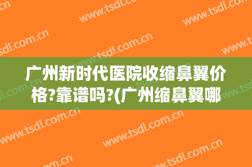 广州新时代医院收缩鼻翼价格?靠谱吗?(广州缩鼻翼哪家医院好)