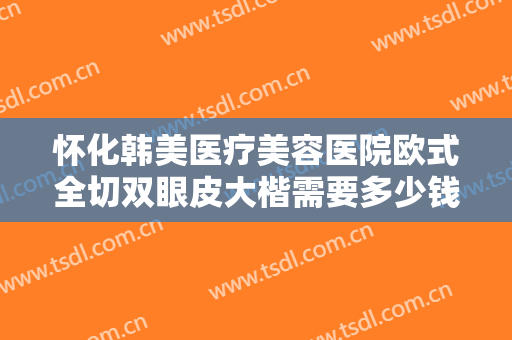 怀化韩美医疗美容医院欧式全切双眼皮大楷需要多少钱?需要多久恢复?