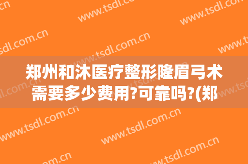 郑州和沐医疗整形隆眉弓术需要多少费用?可靠吗?(郑州和沐医疗整形怎么样)