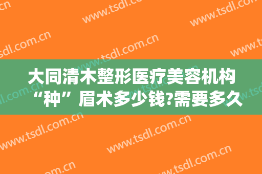 大同清木整形医疗美容机构“种”眉术多少钱?需要多久恢复?(大同清木整形医院专家有哪些)