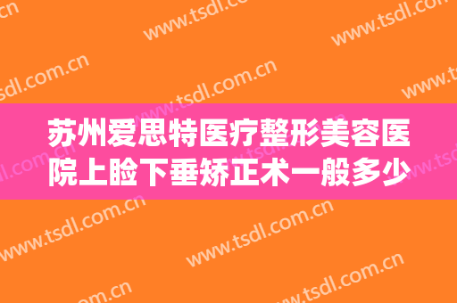 苏州爱思特医疗整形美容医院上睑下垂矫正术一般多少钱?好不好?(苏州上眼睑下垂手术)