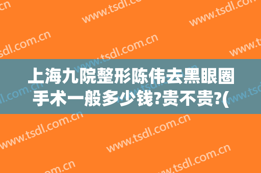 上海九院整形陈伟去黑眼圈手术一般多少钱?贵不贵?(上海九院眼睛整形大约多少钱)