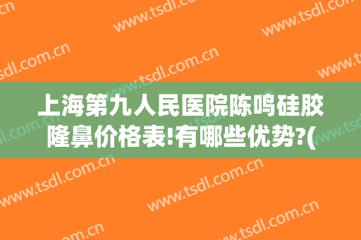 上海第九人民医院陈鸣硅胶隆鼻价格表!有哪些优势?(上海九院做假体隆鼻要多少钱)