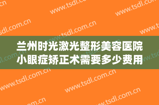 兰州时光激光整形美容医院小眼症矫正术需要多少费用?好不好?(兰州白银路时光整形医院)