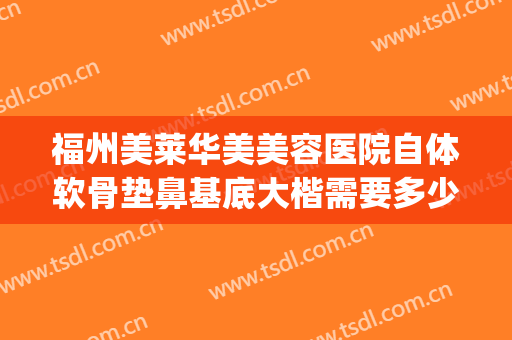福州美莱华美美容医院自体软骨垫鼻基底大楷需要多少费用?靠谱吗?(软骨垫鼻基底多少钱)