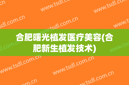 合肥曙光植发医疗美容(合肥新生植发技术)