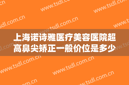 上海诺诗雅医疗美容医院超高鼻尖矫正一般价位是多少费用?贵不贵?(上海诺诗雅医疗美容医院地址)