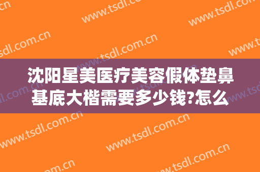沈阳星美医疗美容假体垫鼻基底大楷需要多少钱?怎么样?(沈阳垫鼻子多少钱)