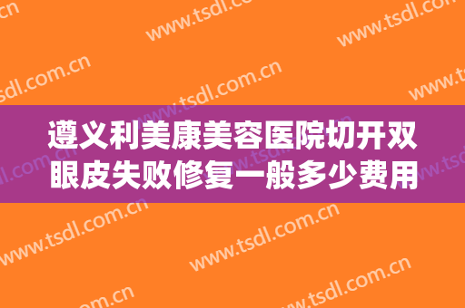遵义利美康美容医院切开双眼皮失败修复一般多少费用?好不好?(利美康割双眼皮多少钱)