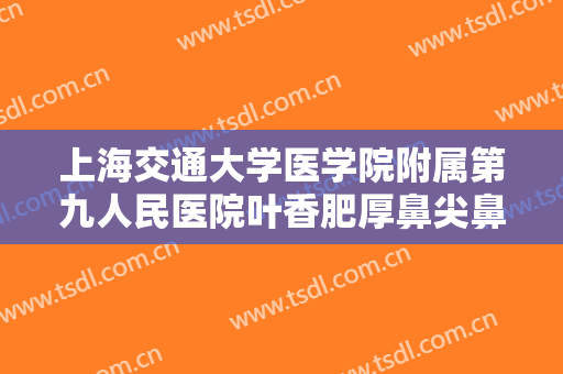 上海交通大学医学院附属第九人民医院叶香肥厚鼻尖鼻翼矫正术需要多少费用?需要多久恢复?