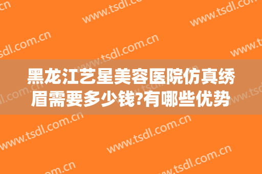 黑龙江艺星美容医院仿真绣眉需要多少钱?有哪些优势?(黑龙江艺星医疗美容)