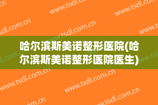 哈尔滨斯美诺整形医院(哈尔滨斯美诺整形医院医生)