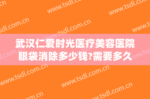 武汉仁爱时光医疗美容医院眼袋消除多少钱?需要多久恢复?(武汉协和医院祛眼袋多少钱)