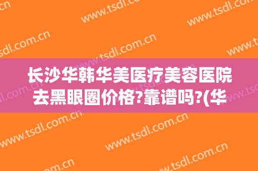 长沙华韩华美医疗美容医院去黑眼圈价格?靠谱吗?(华美去黑眼圈怎么样)