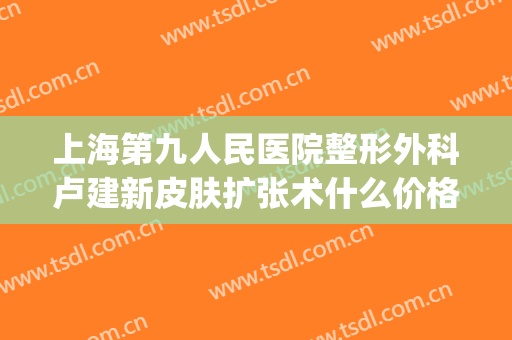 上海第九人民医院整形外科卢建新皮肤扩张术什么价格?怎么样?(上海第九人民医院整形外科医生)