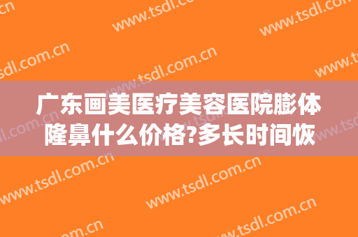 广东画美医疗美容医院膨体隆鼻什么价格?多长时间恢复?(做膨体隆鼻费用)