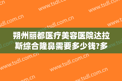 朔州丽都医疗美容医院达拉斯综合隆鼻需要多少钱?多长时间恢复?(朔州丽都整形医院电话)